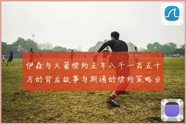 伊森与火箭续约五年八千一百五十万的背后故事与斯通的续约策略分析
