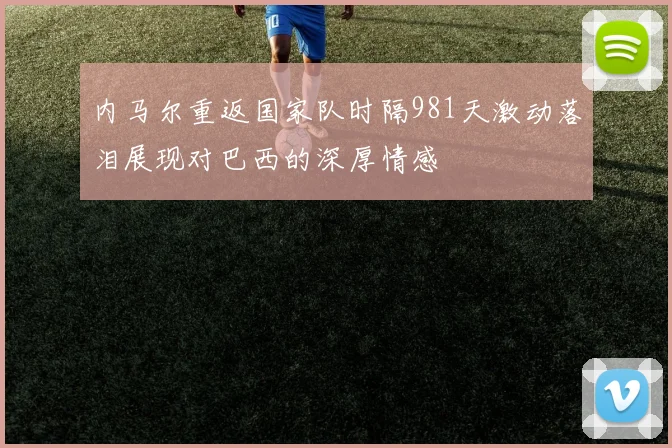 内马尔重返国家队时隔981天激动落泪展现对巴西的深厚情感