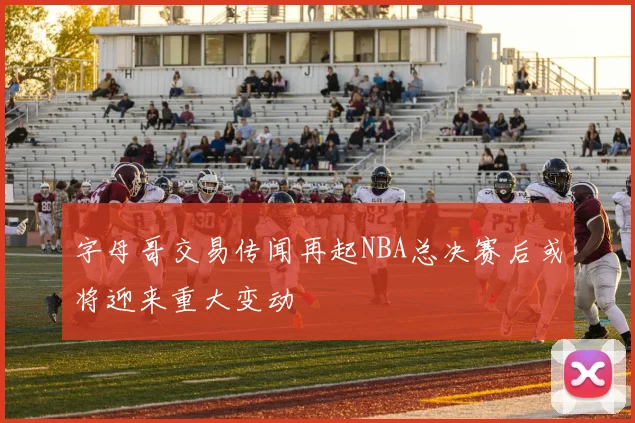 字母哥交易传闻再起NBA总决赛后或将迎来重大变动